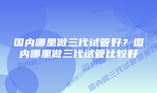 国内哪里做三代试管好？国内哪里做三代试管比较好