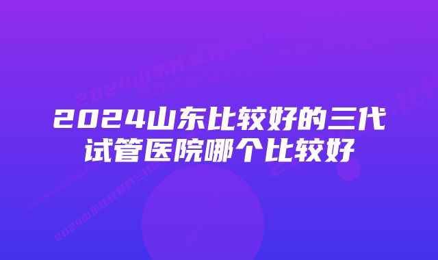 2024山东比较好的三代试管医院哪个比较好