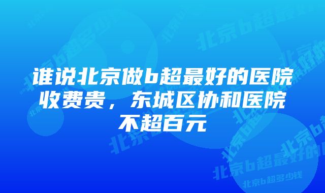 谁说北京做b超最好的医院收费贵，东城区协和医院不超百元