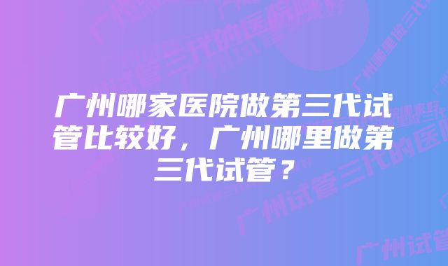 广州哪家医院做第三代试管比较好，广州哪里做第三代试管？