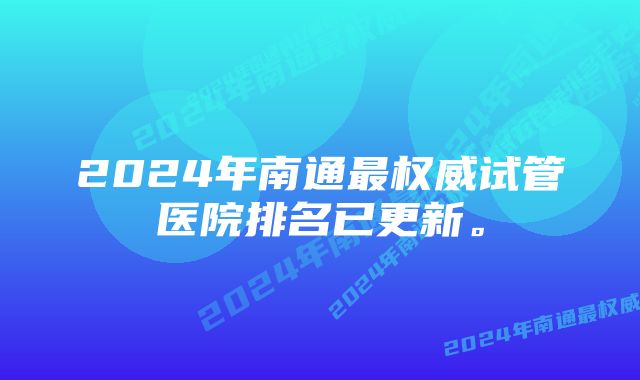 2024年南通最权威试管医院排名已更新。