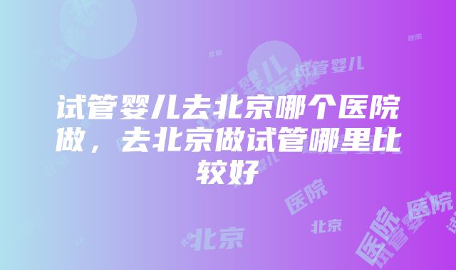 试管婴儿去北京哪个医院做，去北京做试管哪里比较好