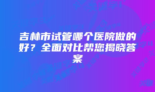 吉林市试管哪个医院做的好？全面对比帮您揭晓答案