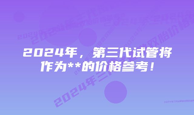 2024年，第三代试管将作为**的价格参考！