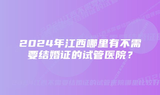 2024年江西哪里有不需要结婚证的试管医院？