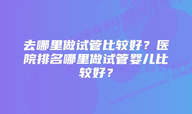 去哪里做试管比较好？医院排名哪里做试管婴儿比较好？