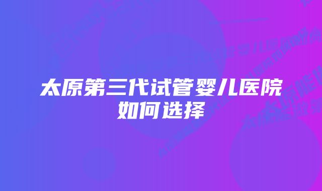 太原第三代试管婴儿医院如何选择