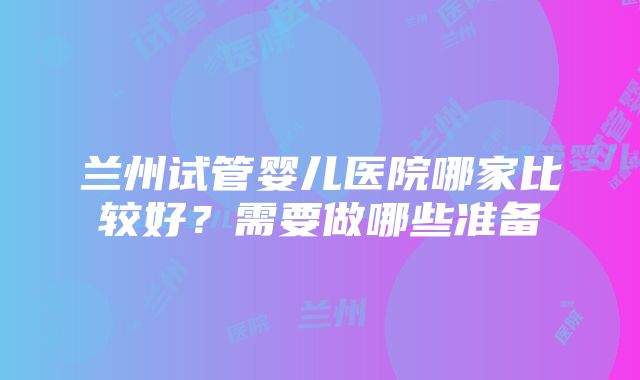 兰州试管婴儿医院哪家比较好？需要做哪些准备