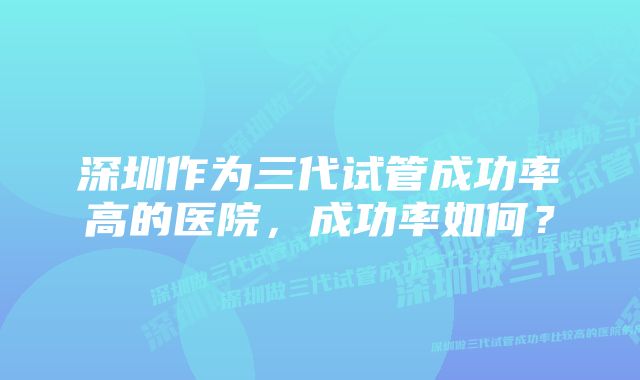 深圳作为三代试管成功率高的医院，成功率如何？