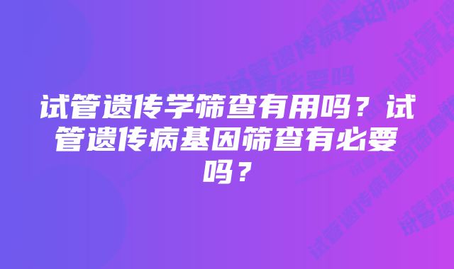 试管遗传学筛查有用吗？试管遗传病基因筛查有必要吗？