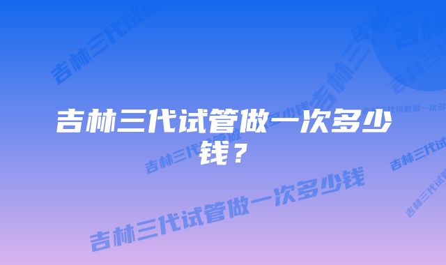 吉林三代试管做一次多少钱？