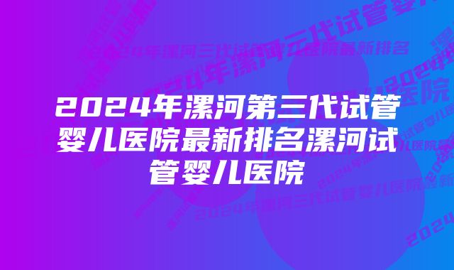 2024年漯河第三代试管婴儿医院最新排名漯河试管婴儿医院