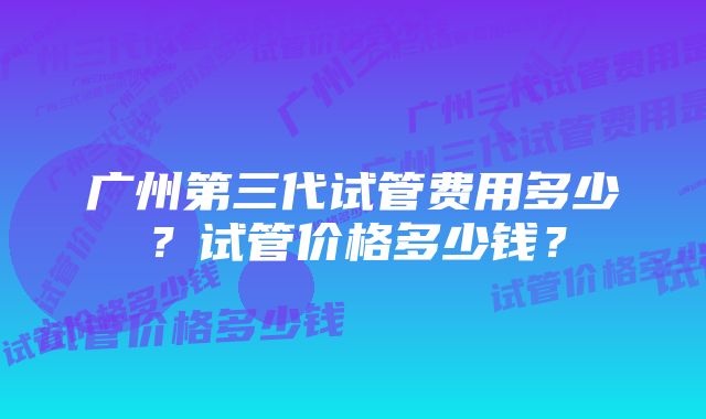 广州第三代试管费用多少？试管价格多少钱？