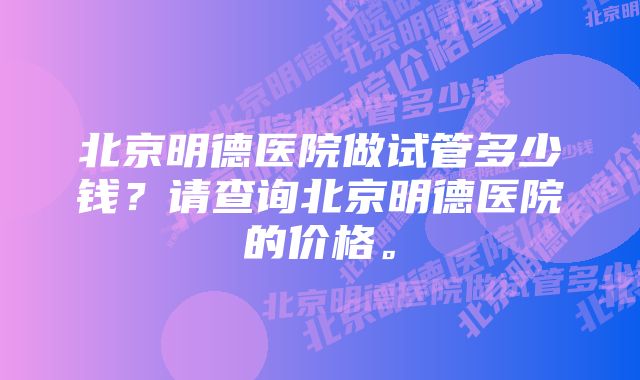 北京明德医院做试管多少钱？请查询北京明德医院的价格。