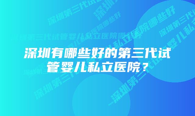 深圳有哪些好的第三代试管婴儿私立医院？