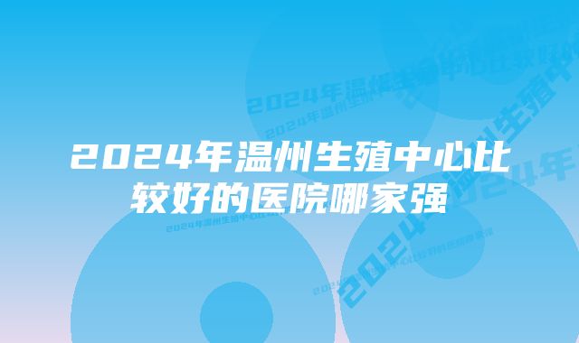 2024年温州生殖中心比较好的医院哪家强