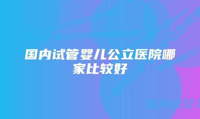 国内试管婴儿公立医院哪家比较好