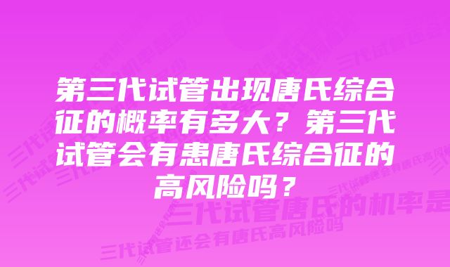 第三代试管出现唐氏综合征的概率有多大？第三代试管会有患唐氏综合征的高风险吗？