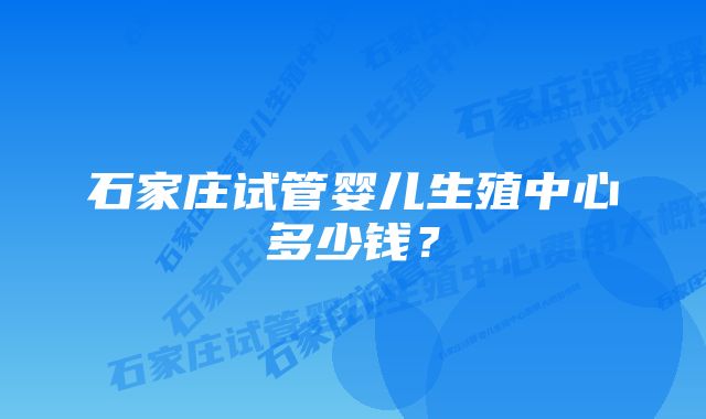 石家庄试管婴儿生殖中心多少钱？