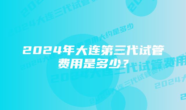 2024年大连第三代试管费用是多少？