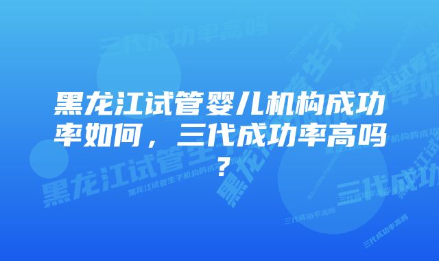 黑龙江试管婴儿机构成功率如何，三代成功率高吗？