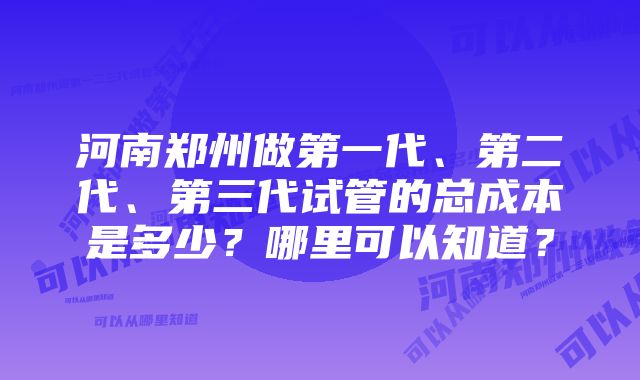 河南郑州做第一代、第二代、第三代试管的总成本是多少？哪里可以知道？