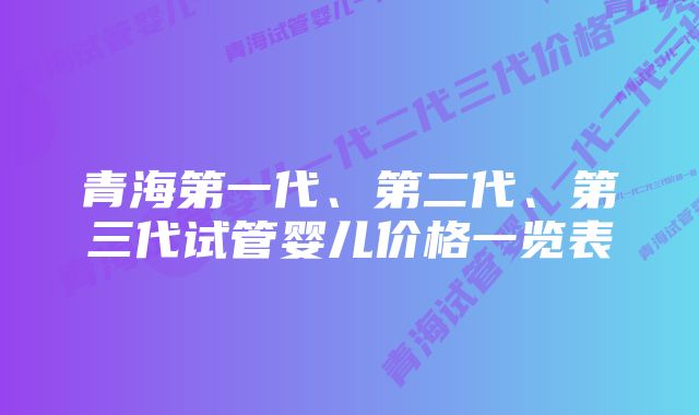 青海第一代、第二代、第三代试管婴儿价格一览表