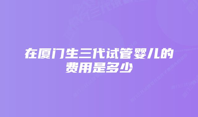 在厦门生三代试管婴儿的费用是多少