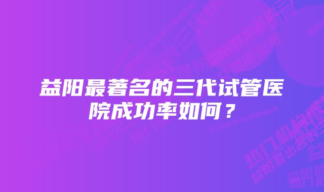 益阳最著名的三代试管医院成功率如何？