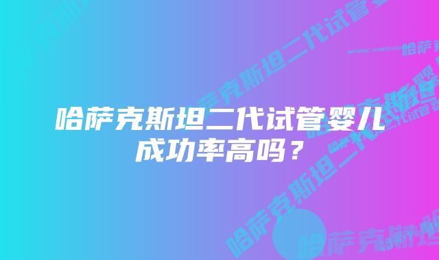 哈萨克斯坦二代试管婴儿成功率高吗？