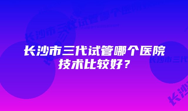 长沙市三代试管哪个医院技术比较好？