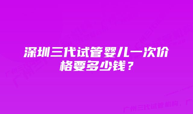 深圳三代试管婴儿一次价格要多少钱？