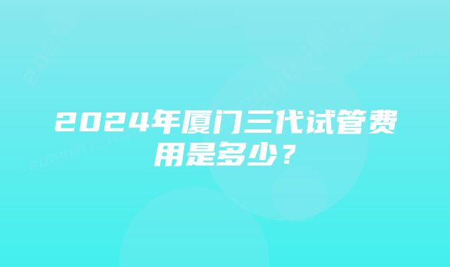 2024年厦门三代试管费用是多少？