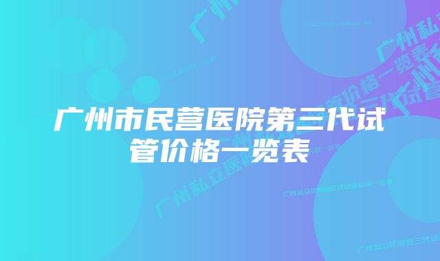 广州市民营医院第三代试管价格一览表