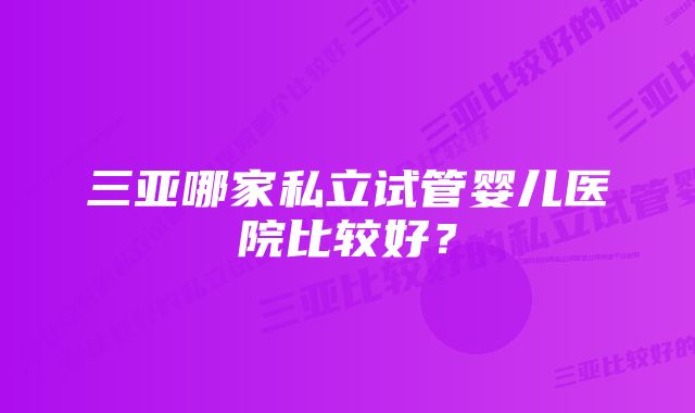 三亚哪家私立试管婴儿医院比较好？