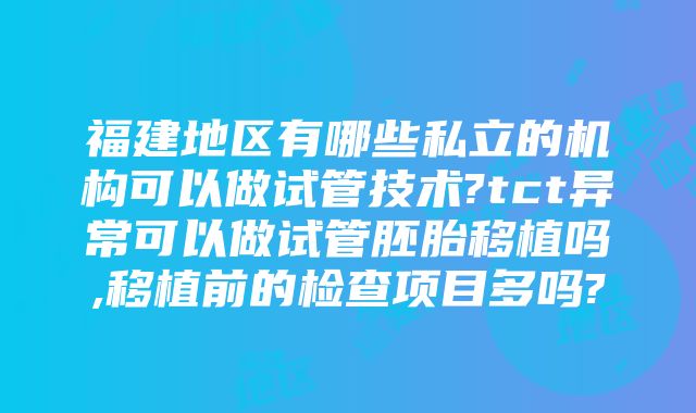 福建地区有哪些私立的机构可以做试管技术?tct异常可以做试管胚胎移植吗,移植前的检查项目多吗?