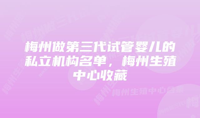 梅州做第三代试管婴儿的私立机构名单，梅州生殖中心收藏