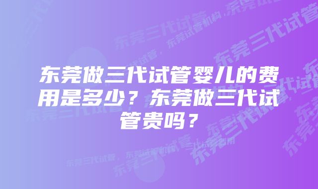 东莞做三代试管婴儿的费用是多少？东莞做三代试管贵吗？