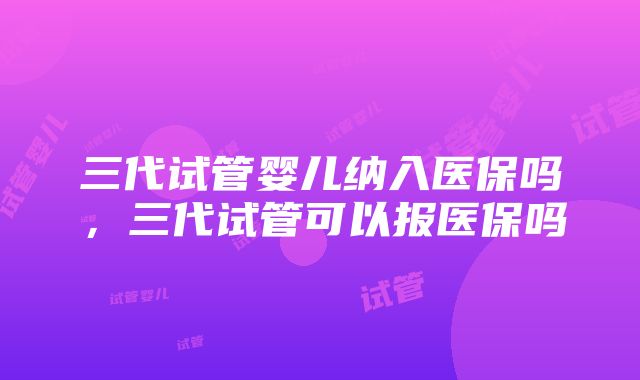 三代试管婴儿纳入医保吗，三代试管可以报医保吗