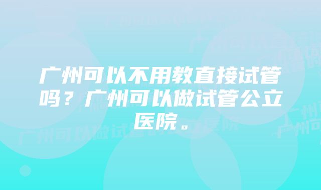 广州可以不用教直接试管吗？广州可以做试管公立医院。