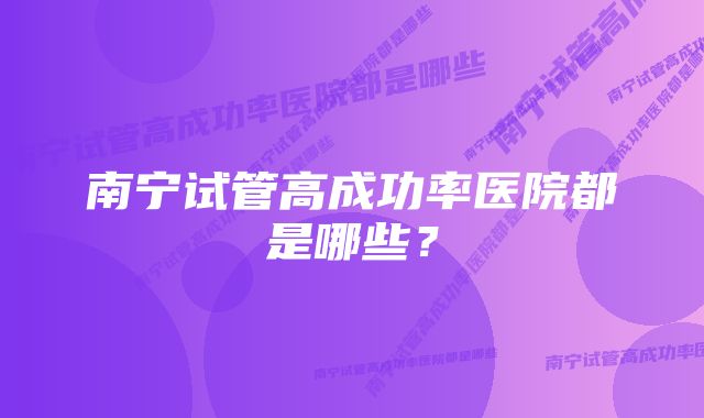 南宁试管高成功率医院都是哪些？