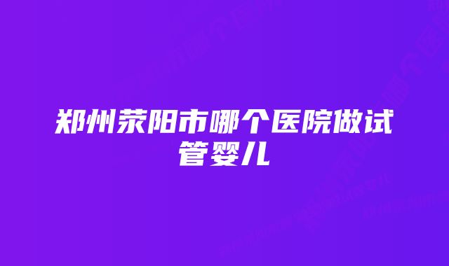 郑州荥阳市哪个医院做试管婴儿