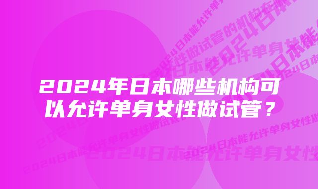 2024年日本哪些机构可以允许单身女性做试管？