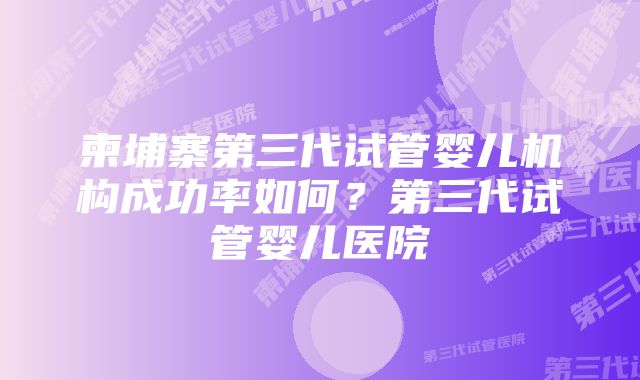 柬埔寨第三代试管婴儿机构成功率如何？第三代试管婴儿医院