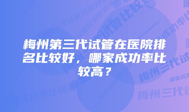 梅州第三代试管在医院排名比较好，哪家成功率比较高？