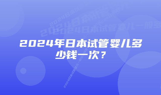 2024年日本试管婴儿多少钱一次？