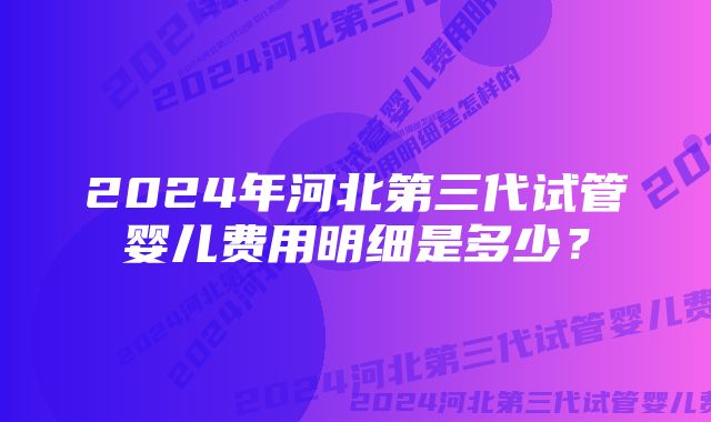 2024年河北第三代试管婴儿费用明细是多少？