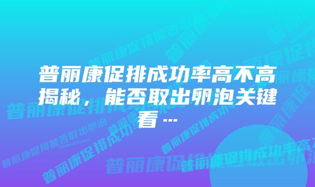 普丽康促排成功率高不高揭秘，能否取出卵泡关键看…