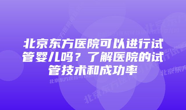 北京东方医院可以进行试管婴儿吗？了解医院的试管技术和成功率