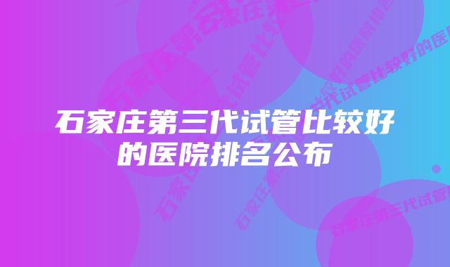 石家庄第三代试管比较好的医院排名公布